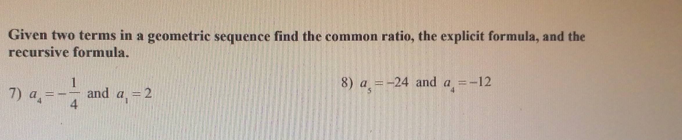 Given two terms in a geometric sequence find the common ratio, the explicit formula, and the 
recursive formula. 
8) a_5=-24 and a_4=-12
7) a_4=- 1/4  and a_1=2