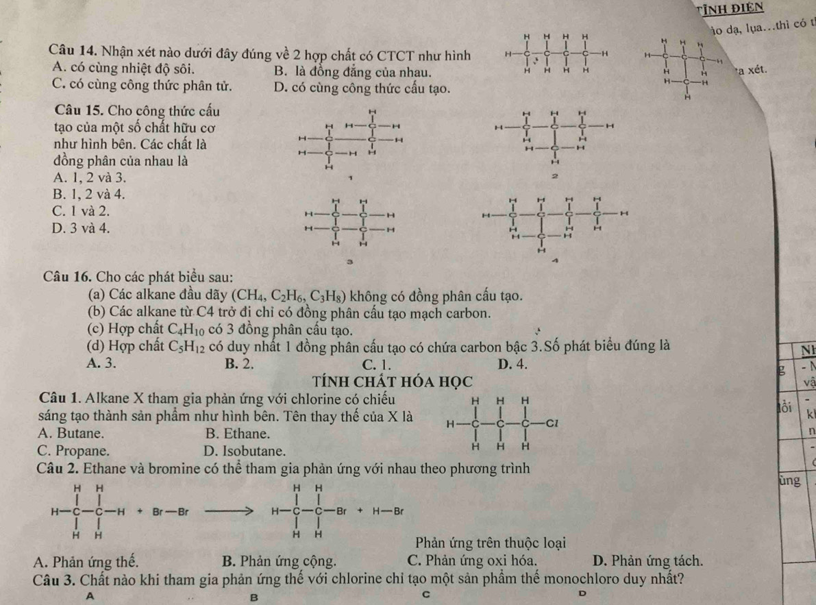 Tỉnh Điện
o dạ, lụa..thì có t
H H H H H
Câu 14. Nhận xét nào dưới đây đúng về 2 hợp chất có CTCT như hình H H H
A. có cùng nhiệt độ sôi. B. là đồng đẳng của nhau. H H H *a xét.
H
H H
H -H
C. có cùng công thức phân tử. D. có cùng công thức cấu tạo.
H
Câu 15. Cho công thức cấu
tạo của một số chất hữu cơ 
như hình bên. Các chất là
đồng phân của nhau là
A. 1, 2 và 3.
B. 1, 2 và 4.
C. 1 và 2.
D. 3 và 4.  
3
4
Câu 16. Cho các phát biểu sau:
(a) Các alkane đầu dãy (CH_4,C_2H_6,C_3H_8) không có đồng phân cấu tạo.
(b) Các alkane từ C4 trở đi chỉ có đồng phân cấu tạo mạch carbon.
(c) Hợp chất C_4H_10 có 3 đồng phân cầu tạo.
(d) Hợp chất C_5H_12 có duy nhất 1 đồng phân cấu tạo có chứa carbon bậc 3.Số phát biểu đúng là
NI
A. 3. B. 2. C. 1. D. 4. -N
g
Tính chát hóa học vậ
Câu 1. Alkane X tham gia phản ứng với chlorine có chiếu
lồi k
sáng tạo thành sản phầm như hình bên. Tên thay thế của X là 
A. Butane. B. Ethane.n
C. Propane. D. Isobutane.
Câu 2. Ethane và bromine có thể tham gia phản ứng với nhau theo phương trình
ùng
H-beginarrayr H&H [-endarray beginarrayr H |-|--H+Br-Br H&Hendarray to H-frac (prodlimits _r=0)^H(∈t _H)^H|-Br+H-C-Br+H-Br
CD= □ /□  
Phản ứng trên thuộc loại
A. Phản ứng thế. B. Phản ứng cộng. C. Phản ứng oxi hóa. D. Phản ứng tách.
Câu 3. Chất nào khi tham gia phản ứng thế với chlorine chỉ tạo một sản phầm thế monochloro duy nhất?
A
B
C
D