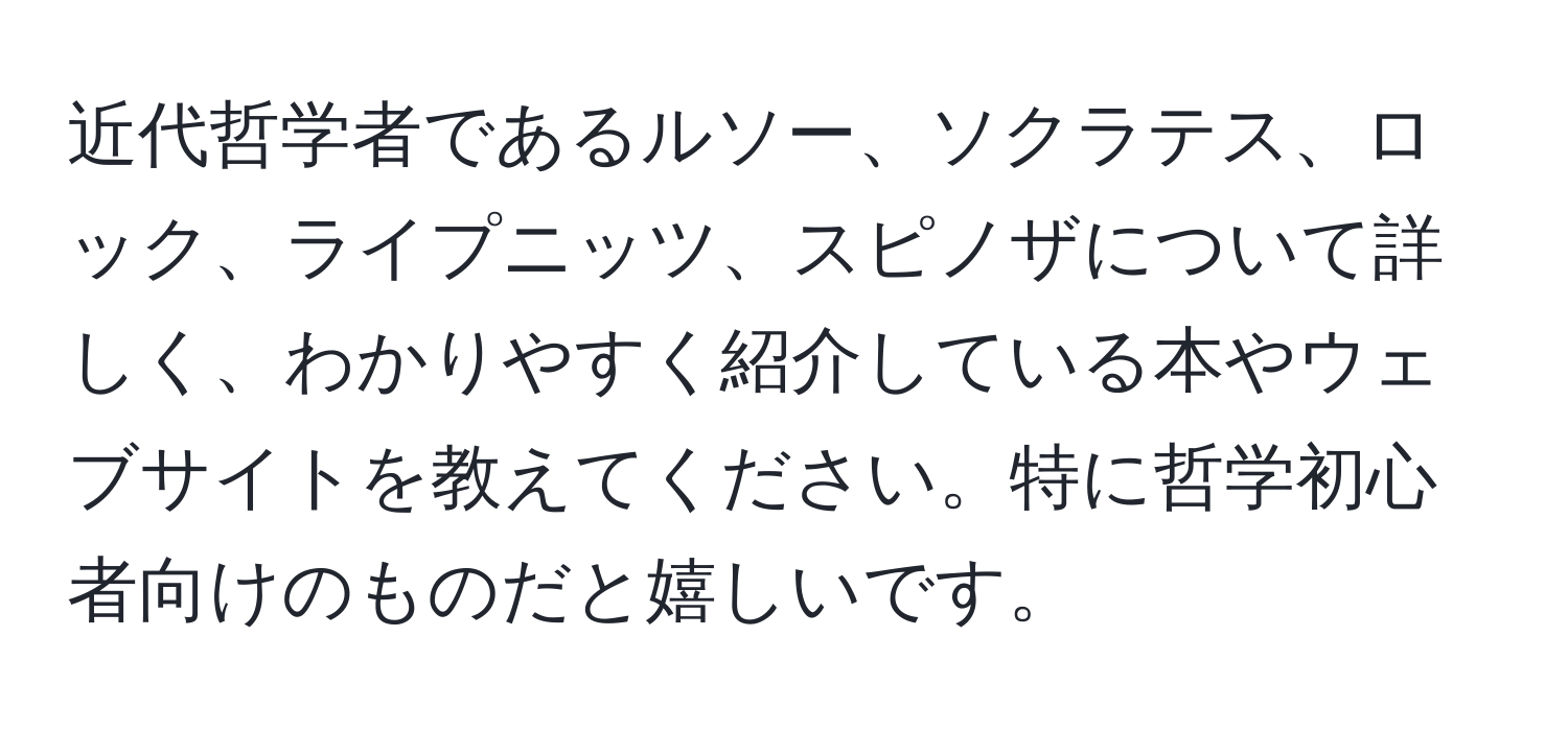 近代哲学者であるルソー、ソクラテス、ロック、ライプニッツ、スピノザについて詳しく、わかりやすく紹介している本やウェブサイトを教えてください。特に哲学初心者向けのものだと嬉しいです。