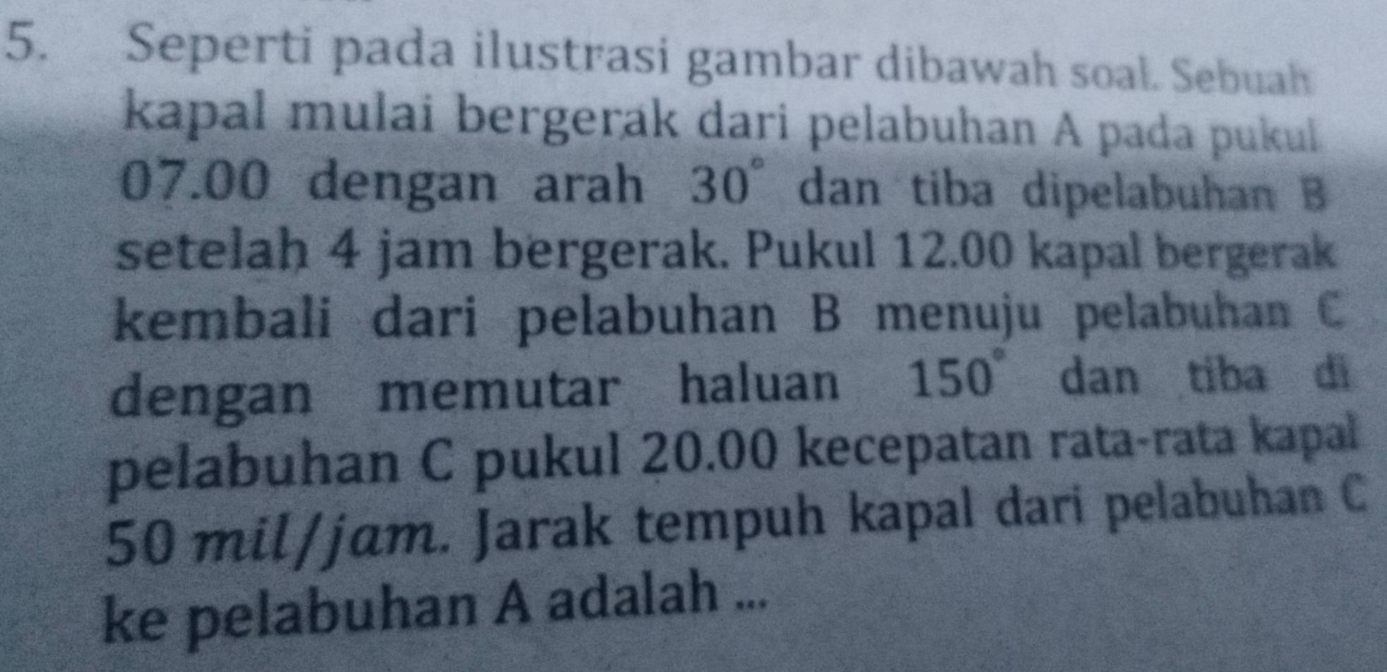 Seperti pada ilustrasi gambar dibawah soal. Sebuah 
kapal mulai bergerak dari pelabuhan A pada pukul
07.00 dengan arah 30° dan tiba dipelabuhan B
setelah 4 jam bergerak. Pukul 12.00 kapal bergerak 
kembali dari pelabuhan B menuju pelabuhan C
dengan memutar haluan 150° dan tiba di 
pelabuhan C pukul 20.00 kecepatan rata-rata kapal
50 mil/jɑm. Jarak tempuh kapal dari pelabuhan C
ke pelabuhan A adalah ...