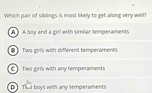 Which pair of siblings is most likely to get along very well?
A A boy and a girl with similar temperaments
B Two girls with different temperaments
C Two girls with any temperaments
D Two boys with any temperaments