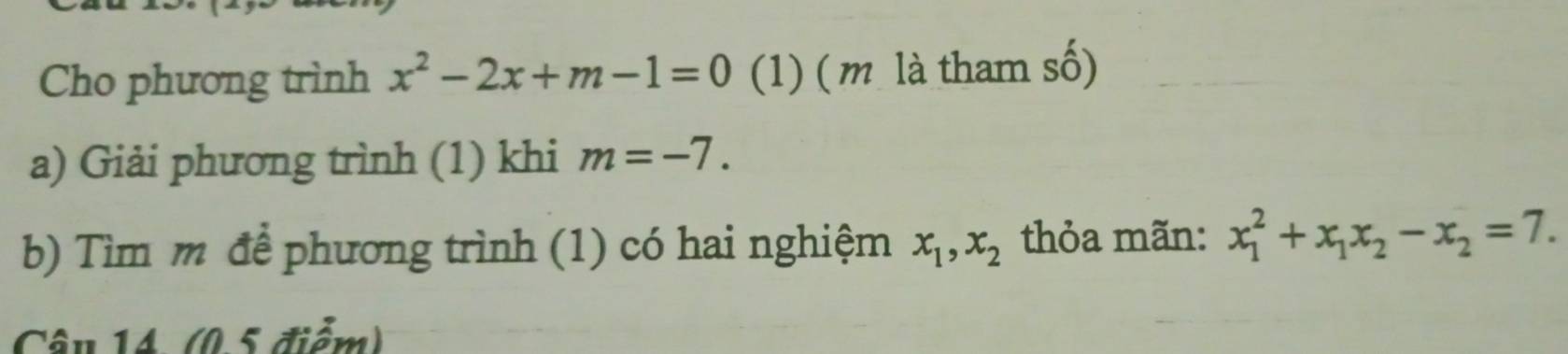 Cho phương trình x^2-2x+m-1=0 (1) (m là tham số) 
a) Giải phương trình (1) khi m=-7. 
b) Tìm m để phương trình (1) có hai nghiệm x_1, x_2 thỏa mãn: x_1^(2+x_1)x_2-x_2=7. 
Câu 14 (0.5 điểm)