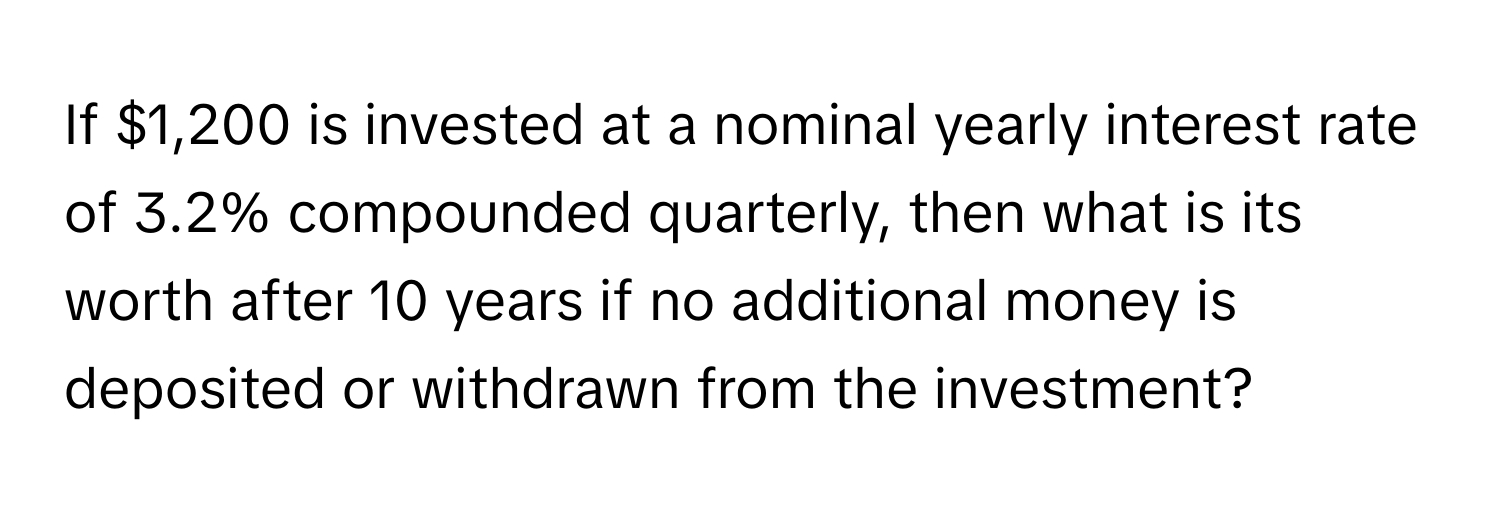 If $1,200 is invested at a nominal yearly interest rate of 3.2% compounded quarterly, then what is its worth after 10 years if no additional money is deposited or withdrawn from the investment?