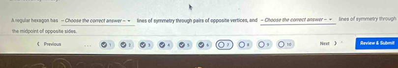 A regular hexagon has - Choose the correct answer - ! lines of symmetry through pairs of opposite vertices, and - Choose the correct answer - ~ lines of symmetry through 
the midpoint of opposite sides. 
《 Previous 9 10 Next 》 Review & Submit 
3