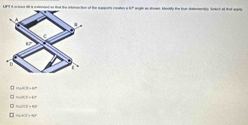 LIPT A scissor lift is extended so that the intersection of the supports creates a 67" angle as shown. Identify the true statement(s). Select all that apply
A
B
C
67' a
D
E
m∠ ACB=67°
m∠ BCE=67°
m∠ DCE=113°
m∠ ACE=113°