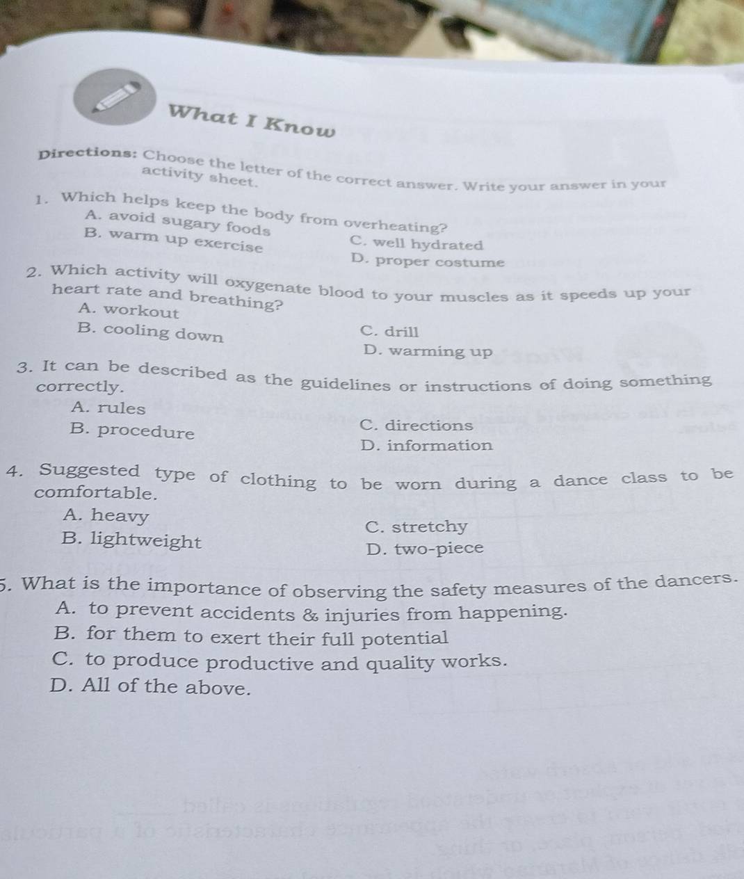 What I Know
Directions: Choose the letter of the correct answer. Write your answer in your
activity sheet.
1. Which helps keep the body from overheating?
A. avoid sugary foods
B. warm up exercise
C. well hydrated
D. proper costume
2. Which activity will oxygenate blood to your muscles as it speeds up your
heart rate and breathing?
A. workout
B. cooling down
C. drill
D. warming up
3. It can be described as the guidelines or instructions of doing something
correctly.
A. rules
B. procedure
C. directions
D. information
4. Suggested type of clothing to be worn during a dance class to be
comfortable.
A. heavy
C. stretchy
B. lightweight
D. two-piece
5. What is the importance of observing the safety measures of the dancers.
A. to prevent accidents & injuries from happening.
B. for them to exert their full potential
C. to produce productive and quality works.
D. All of the above.