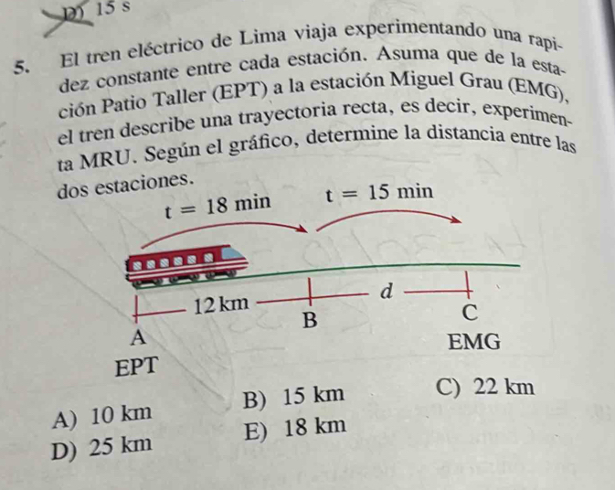 El tren eléctrico de Lima viaja experimentando una rapi-
dez constante entre cada estación. Asuma que de la esta-
ción Patio Taller (EPT) a la estación Miguel Grau (EMG),
el tren describe una trayectoria recta, es decir, experimen-
ta MRU. Según el gráfico, determine la distancia entre las
dos estaciones.
EPT
A) 10 km B) 15 km C) 22 km
D) 25 km E) 18 km