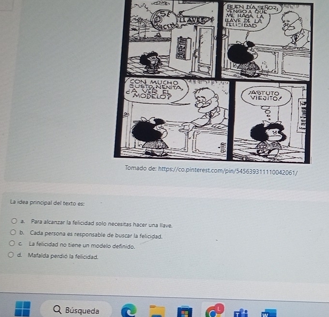 BUEn DíA Señor
La idea principal del texto es:
a. Para alcanzar la felicidad solo necesitas hacer una llave.
b. Cada persona es responsable de buscar la felicidad.
c. La felicidad no tiene un modelo definido.
d. Mafalda perdió la felicidad.
Búsqueda