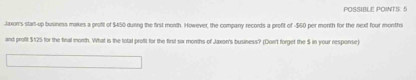 POSSIBLE POINTS: 5 
Jaxon's start-up business makes a profit of $450 during the first month. However, the company records a profit of -$60 per month for the next four months
and profit $125 for the final month. What is the total profit for the first six months of Jaxon's business? (Don't forget the $ in your response)