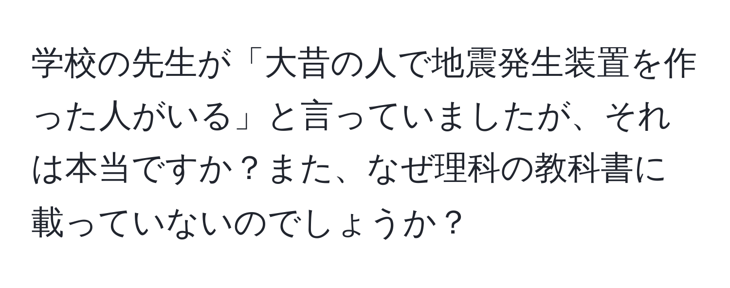 学校の先生が「大昔の人で地震発生装置を作った人がいる」と言っていましたが、それは本当ですか？また、なぜ理科の教科書に載っていないのでしょうか？