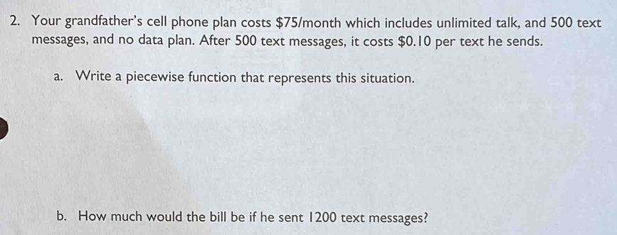 Your grandfather's cell phone plan costs $75/month which includes unlimited talk, and 500 text 
messages, and no data plan. After 500 text messages, it costs $0.10 per text he sends. 
a. Write a piecewise function that represents this situation. 
b. How much would the bill be if he sent 1200 text messages?