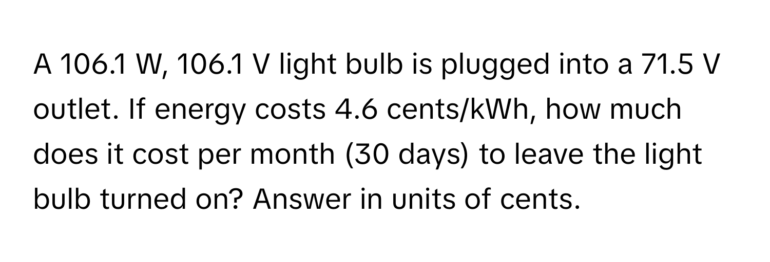 A 106.1 W, 106.1 V light bulb is plugged into a 71.5 V outlet. If energy costs 4.6 cents/kWh, how much does it cost per month (30 days) to leave the light bulb turned on? Answer in units of cents.