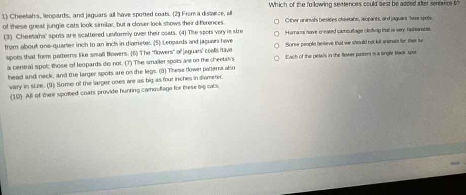 Which of the following sentences could best be added after sentence 6?
1) Cheetahs, leopards, and jaguars all have spotted coats. (2) From a distance, all
of these great jungle cats look similar, but a closer look shows their differences. Other animals besides cheetahs, leopards, and jaguars have spots
(3) Cheetahs' spots are scattered uniformly over their coats. (4) The spots vary in size Humans have created camouflage clothing that is very fashionable.
from about one-quarter inch to an inch in diameter. (5) Leopards and jaguars have
spots that form patterns like small flowers. (6) The "flowers" of jaguars' coats have Some people believe that we should not kill animals for their fur
a central spot; those of leopards do not. (7) The smaller spots are on the cheetah's Each of the petals in the flower pattern is a single black spot.
head and neck, and the larger spots are on the legs. (8) These flower patterns also
vary in size. (9) Some of the larger ones are as big as four inches in diameter.
(10) All of their spotted coats provide hunting camouflage for these big cats.