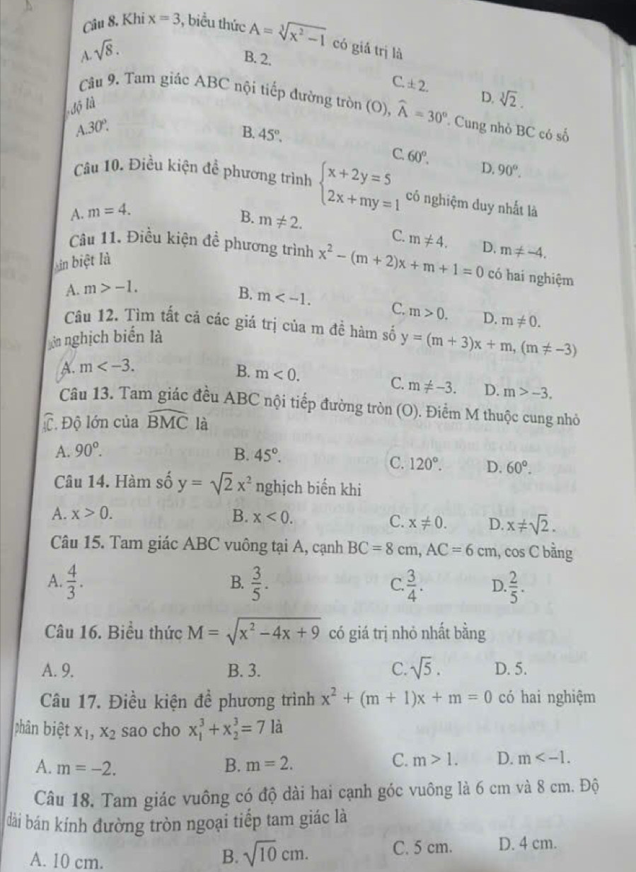 Khi x=3 , biểu thức A=sqrt[3](x^2-1) có giá trị là
A. sqrt(8).
B. 2.
C. ± 2. D. sqrt[3](2).
độ là
Câu 9. Tam giác ABC nội tiếp đường tròn (O), widehat A=30° Cung nhỏ BC có số
A.30°.
B. 45°.
C 60°.
D. 90°.
Câu 10. Điều kiện đề phương trình beginarrayl x+2y=5 2x+my=1endarray. có nghiệm duy nhất là
A. m=4.
B. m!= 2. m!= 4. m!= -4.
C.
Câu 11. Điều kiện đề phương trình x^2-(m+2)x+m+1=0 D. có hai nghiệm
Lin biệt là
A. m>-1. B. m
C. m>0. D. m!= 0.
Câu 12. Tìm tất cả các giá trị của m đề hàm số y=(m+3)x+m,(m!= -3)
giên nghịch biến là
A. m
B. m<0. m!= -3. D. m>-3.
C.
Câu 13. Tam giác đều ABC nội tiếp đường tròn (O). Điểm M thuộc cung nhỏ
C. Độ lớn của widehat BMC là
A. 90°. B. 45°.
C. 120°. D. 60°.
Câu 14. Hàm số y=sqrt(2)x^2 nghịch biến khi
A. x>0. B. x<0.
C. x!= 0. D. x!= sqrt(2).
Câu 15. Tam giác ABC vuông tại A, cạnh BC=8cm,AC=6cm , cos C bằng
B.
A.  4/3 .  3/5 . C.  3/4 . D.  2/5 .
Câu 16. Biểu thức M=sqrt(x^2-4x+9) có giá trị nhỏ nhất bằng
A. 9. B. 3. C. sqrt(5). D. 5.
Câu 17. Điều kiện đề phương trình x^2+(m+1)x+m=0 có hai nghiệm
phân biệt X_1,X_2 sao cho x_1^(3+x_2^3=7la
A. m=-2.
C.
B. m=2. m>1. D. m
Câu 18, Tam giác vuông có độ dài hai cạnh góc vuông là 6 cm và 8 cm. Độ
dài bán kính đường tròn ngoại tiếp tam giác là
A. 10 cm.
B. sqrt 10)cm. C. 5 cm. D. 4 cm.