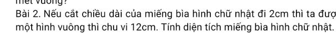 met vuong ? 
Bài 2. Nếu cắt chiều dài của miếng bìa hình chữ nhật đi 2cm thì ta đượ 
một hình vuông thì chu vi 12cm. Tính diện tích miếng bìa hình chữ nhật.