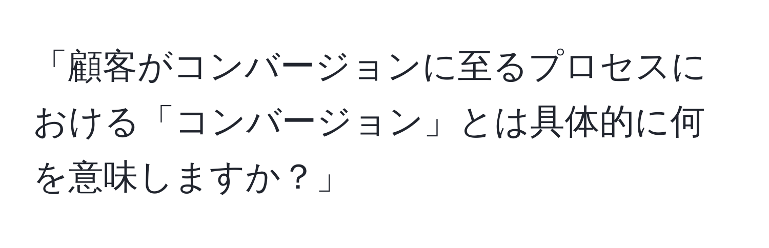 「顧客がコンバージョンに至るプロセスにおける「コンバージョン」とは具体的に何を意味しますか？」