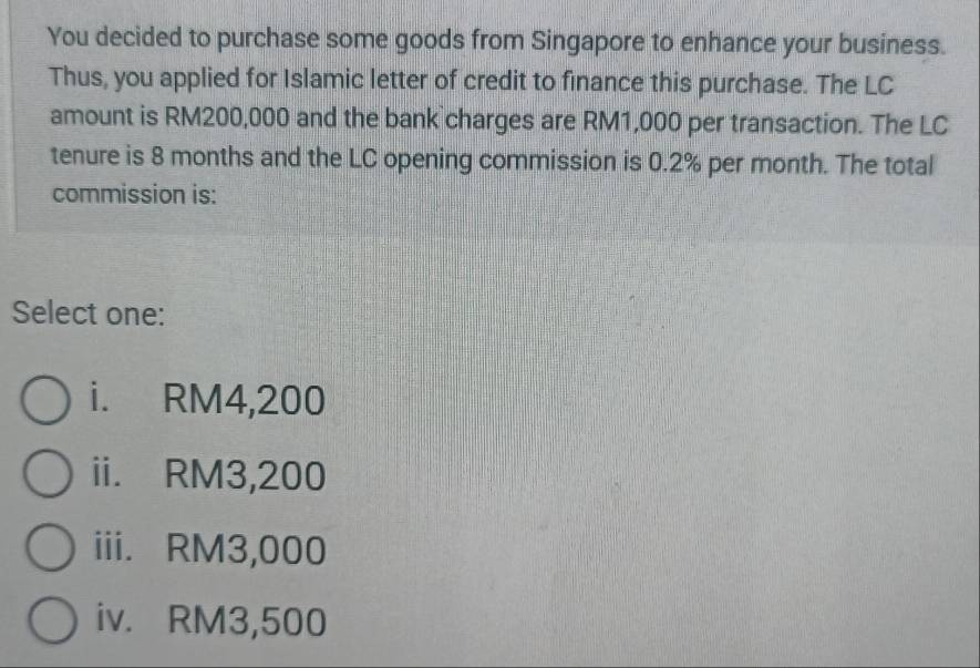 You decided to purchase some goods from Singapore to enhance your business.
Thus, you applied for Islamic letter of credit to finance this purchase. The LC
amount is RM200,000 and the bank charges are RM1,000 per transaction. The LC
tenure is 8 months and the LC opening commission is 0.2% per month. The total
commission is:
Select one:
i. RM4,200
ii. RM3,200
iii. RM3,000
iv. RM3,500