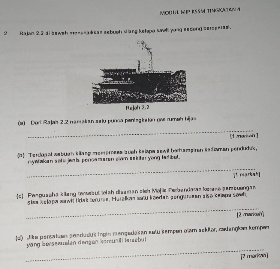 MODUL MIP KSSM TINGKATAN 4 
2 Rajah 2.2 di bawah menunjukkan sebuah kilang kelapa sawit yang sedang beroperasi. 
Rajah 2.2 
(a) Dari Rajah 2,2 namakan satu punca penIngkatan gas rumah hijau 
_ 
[1 markah ] 
(b) Terdapat sebuah kilang memproses buah kelapa sawit berhampiran kediaman penduduk, 
nyatakan satu jen/s pencemaran alam sekitar yang teriibat. 
_ 
[1 markah] 
(c) Pengusaha kilang tersebut telah disaman oleh Majlls Perbandaran kerana pembuangan 
sisa kelapa sawit tidak terurus. Huralkan satu kaedah pengurusan sisa kelapa sawit. 
_ 
[2 markah] 
(d) Jika persatuan penduduk ingin mengadakan satu kempen alam sekltar, cadangkan kempen 
_ 
yang bersesualan dengan komunili tersebut 
[2 markah]