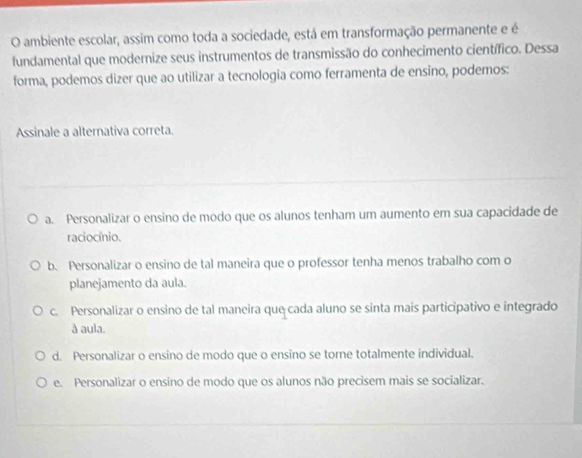 ambiente escolar, assim como toda a sociedade, está em transformação permanente e é
fundamental que modernize seus instrumentos de transmissão do conhecimento científico. Dessa
forma, podemos dizer que ao utilizar a tecnologia como ferramenta de ensino, podemos:
Assinale a alternativa correta.
a. Personalizar o ensino de modo que os alunos tenham um aumento em sua capacidade de
raciocínio.
b. Personalizar o ensino de tal maneira que o professor tenha menos trabalho com o
planejamento da aula.
c. Personalizar o ensino de tal maneira que cada aluno se sinta mais participativo e integrado
à aula.
d. Personalizar o ensino de modo que o ensino se torne totalmente individual.
e. Personalizar o ensino de modo que os alunos não precisem mais se socializar.