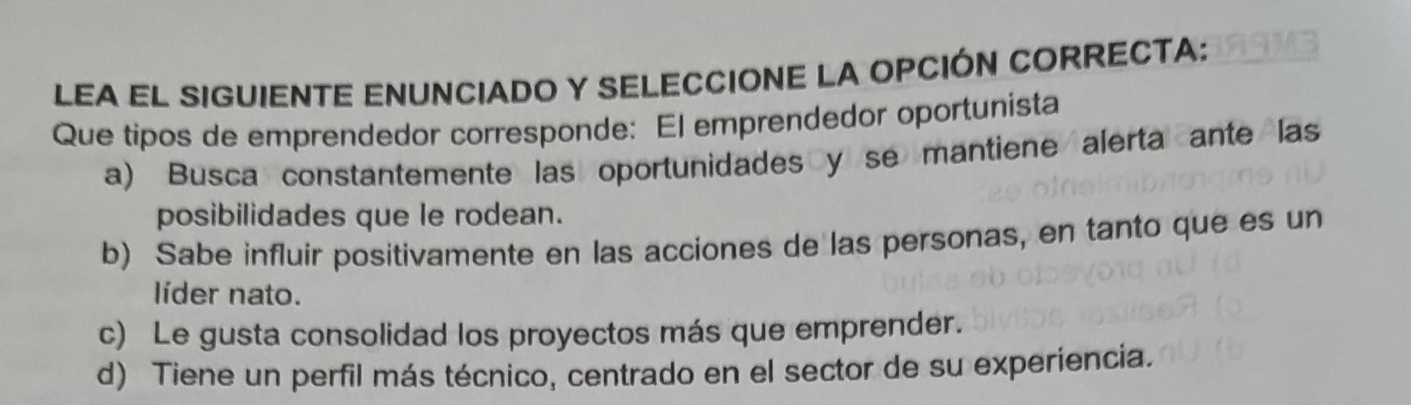 LEA EL SIGUIENTE ENUNCIADO Y SELECCIONE LA OPCIÓN CORRECTA:
Que tipos de emprendedor corresponde: El emprendedor oportunista
a) Busca constantemente las oportunidades y se mantiene alerta ante las
posibilidades que le rodean.
b) Sabe influir positivamente en las acciones de las personas, en tanto que es un
líder nato.
c) Le gusta consolidad los proyectos más que emprender.
d) Tiene un perfil más técnico, centrado en el sector de su experiencia.