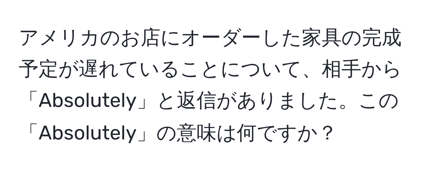 アメリカのお店にオーダーした家具の完成予定が遅れていることについて、相手から「Absolutely」と返信がありました。この「Absolutely」の意味は何ですか？