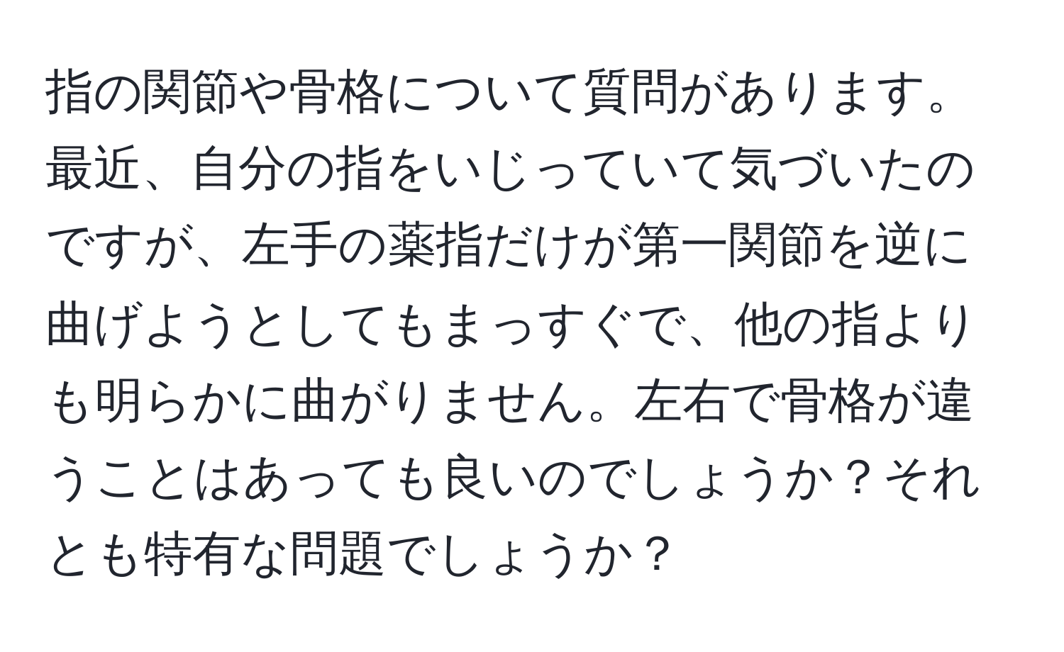 指の関節や骨格について質問があります。最近、自分の指をいじっていて気づいたのですが、左手の薬指だけが第一関節を逆に曲げようとしてもまっすぐで、他の指よりも明らかに曲がりません。左右で骨格が違うことはあっても良いのでしょうか？それとも特有な問題でしょうか？