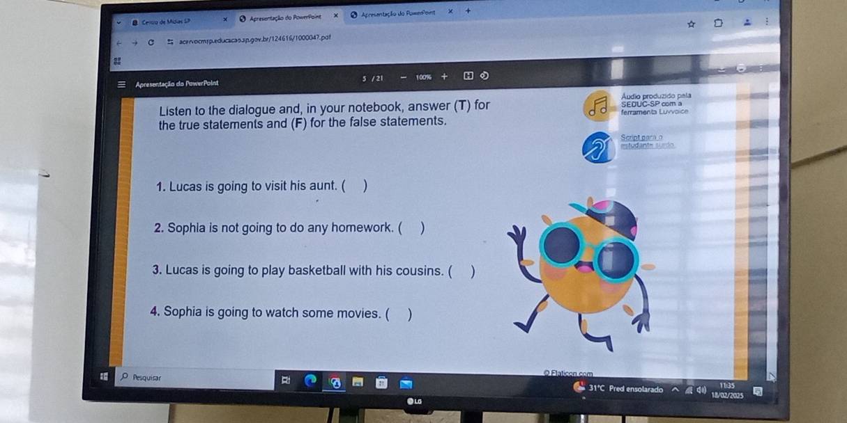Celto de Midas SD O Apresentação do PowerPoint O Apresentação do Poweroint 
acervocmsp.educacas.3p.gov.br/124616/1000047.pot 
Apresentação do PowerPoint 5 / 21 100%
Listen to the dialogue and, in your notebook, answer (T) for SEOUC-SP com a Áudio produzido pela 
ferramenta Luvvoïce 
the true statements and (F) for the false statements. 
Script par 
2 estudante surdo 
1. Lucas is going to visit his aunt. ( ) 
2. Sophia is not going to do any homework. ( ) 
3. Lucas is going to play basketball with his cousins. ( ) 
4. Sophia is going to watch some movies. ( ) 
O Flaticon com 
Pesquisar 18/02/2025 
31°C Pred ensolarado 1135