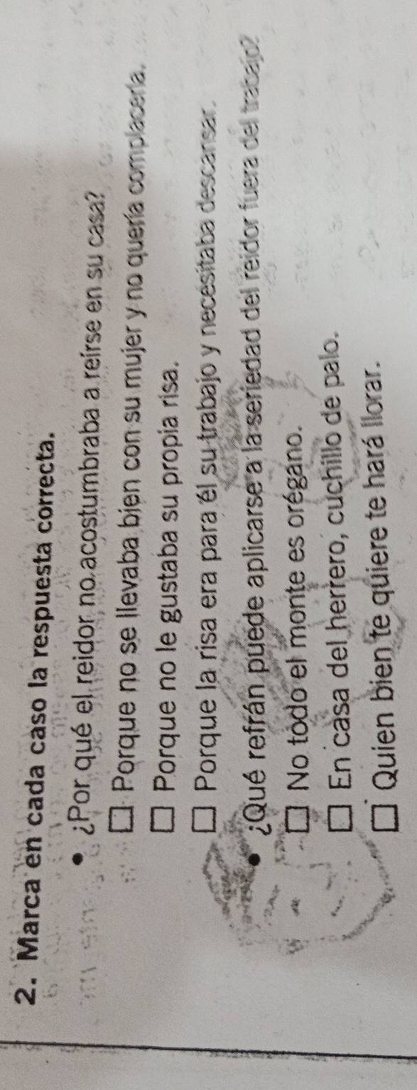 Marca en cada caso la respuesta correcta.
¿Por qué el reidor no acostumbraba a reirse en su casa?
Porque no se llevaba bien con su mujer y no quería complacería.
Porque no le gustaba su propia risa.
Porque la risa era para él su trabajo y necesitaba descansar
¿Qué refrán puede aplicarse a la seriedad del reidor fuera del trabaio
No todo el monte es orégano.
En casa del herrero, cuchillo de palo.
Quien bien te quiere te hará llorar.