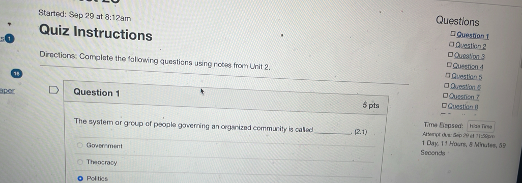 Questions
Started: Sep 29 at 8:12a am * Question 1
Quiz Instructions
* Question 2
* Question 3
Directions: Complete the following questions using notes from Unit 2. * Question 5
* Question 4
16
* Question 6
* Question 7
aper Question 1 * Question 8
5 pts
Time Elapsed: Hide Time
The system or group of people governing an organized community is called _ (2.1) Attempt due: Sep 29 at 11:59pm
1 Day, 11 Hours, 8 Minutes, 59
Government Seconds
Theocracy
Politics