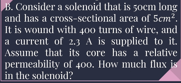 Consider a solenoid that is 50cm long 
and has a cross-sectional area of 5cm^2. 
It is wound with 400 turns of wire, and 
a current of 2.3 A is supplied to it. 
Assume that its core has a relative 
permeability of 400. How much flux is 
in the solenoid?