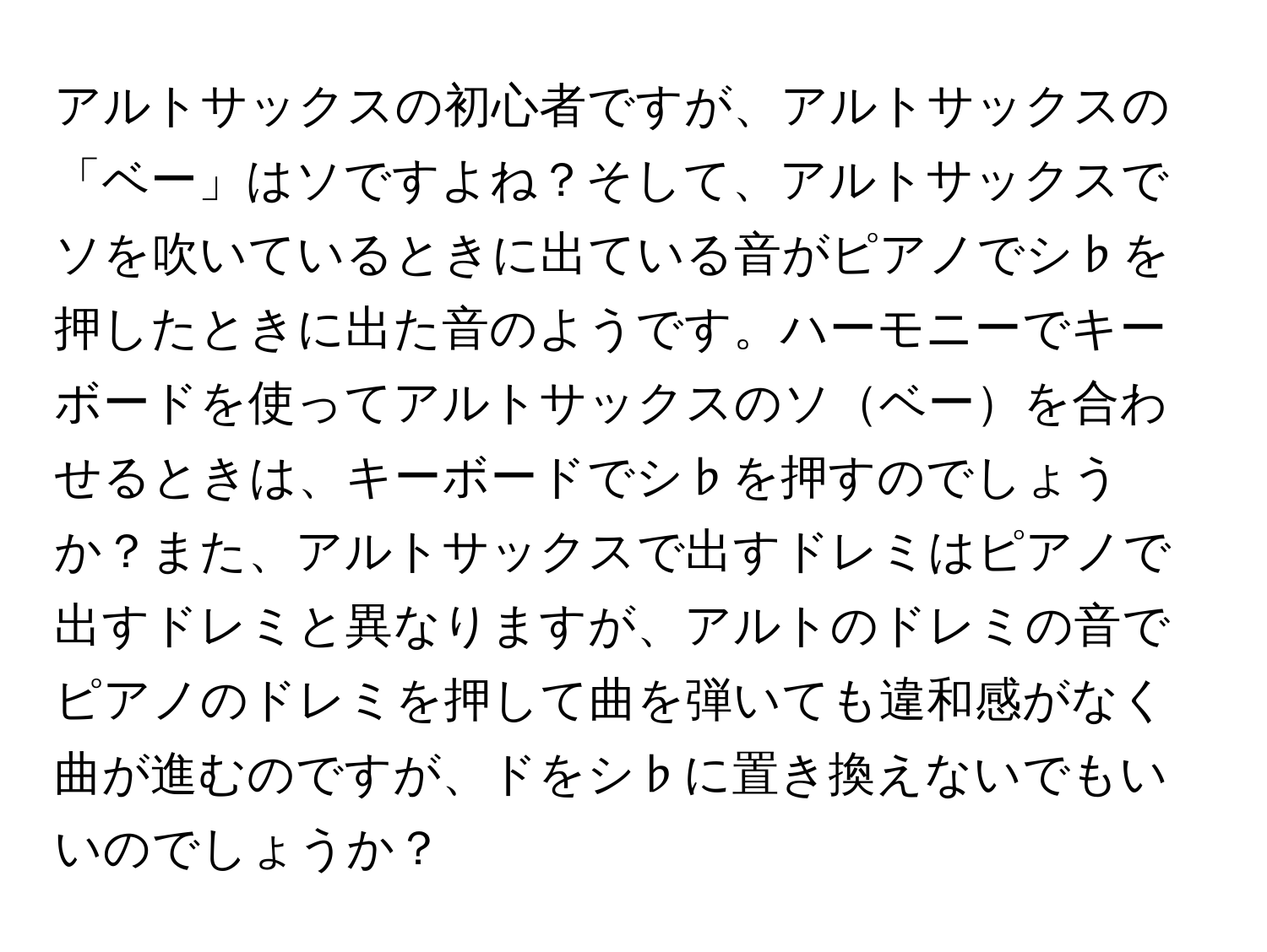 アルトサックスの初心者ですが、アルトサックスの「ベー」はソですよね？そして、アルトサックスでソを吹いているときに出ている音がピアノでシ♭を押したときに出た音のようです。ハーモニーでキーボードを使ってアルトサックスのソベーを合わせるときは、キーボードでシ♭を押すのでしょうか？また、アルトサックスで出すドレミはピアノで出すドレミと異なりますが、アルトのドレミの音でピアノのドレミを押して曲を弾いても違和感がなく曲が進むのですが、ドをシ♭に置き換えないでもいいのでしょうか？