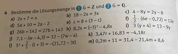 Bestimme die Lösungsmenge in widehat 1G=Z und 2 G=Q. 
b) 18-2x=3x c) 4-8y=2y-8
a) 2x+7=x
d) 5a+10=2a-2 e) c=8+(3-c) f)  1/2 · (6e-0,72)=12e
g) 26b+142=27b+143 h) 8,2x=(-3)^3-4,8x i) 3(y+4)=13-9y
j) 7,1-(w-4,3)=32-(7w-4) k) 3,47r+16,83=-4,18r
1) 5^4+ 2/5 · (t+3)=-(21,72-3t) m) 0,2m+11=31,4-21,4m+8,6