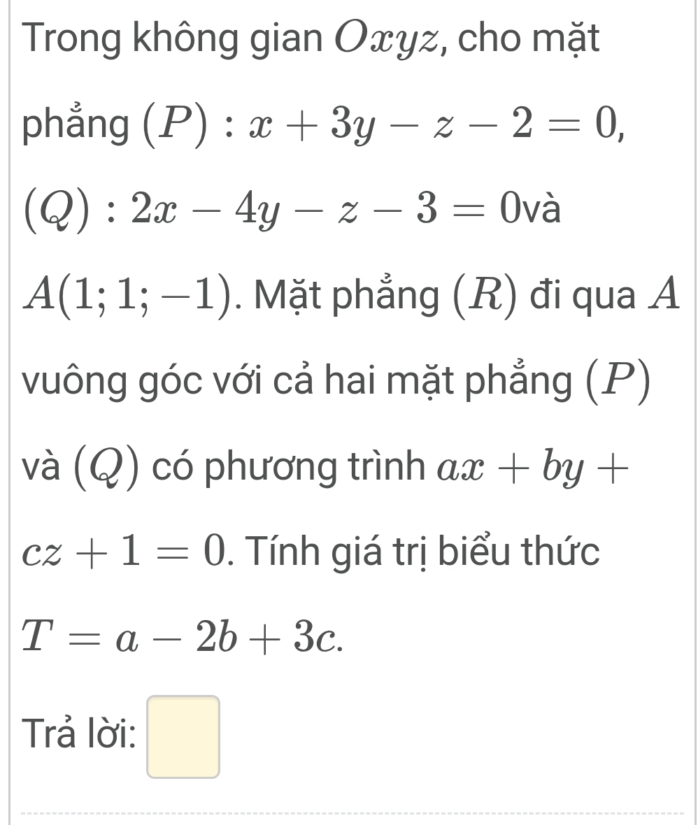 Trong không gian Oxyz, cho mặt 
phẳng (P):x+3y-z-2=0,
(Q):2x-4y-z-3=0 và
A(1;1;-1). Mặt phẳng (R) đi qua A 
vuông góc với cả hai mặt phẳng (P) 
và (Q) có phương trình ax+by+
cz+1=0. Tính giá trị biểu thức
T=a-2b+3c. 
Trả lời: □