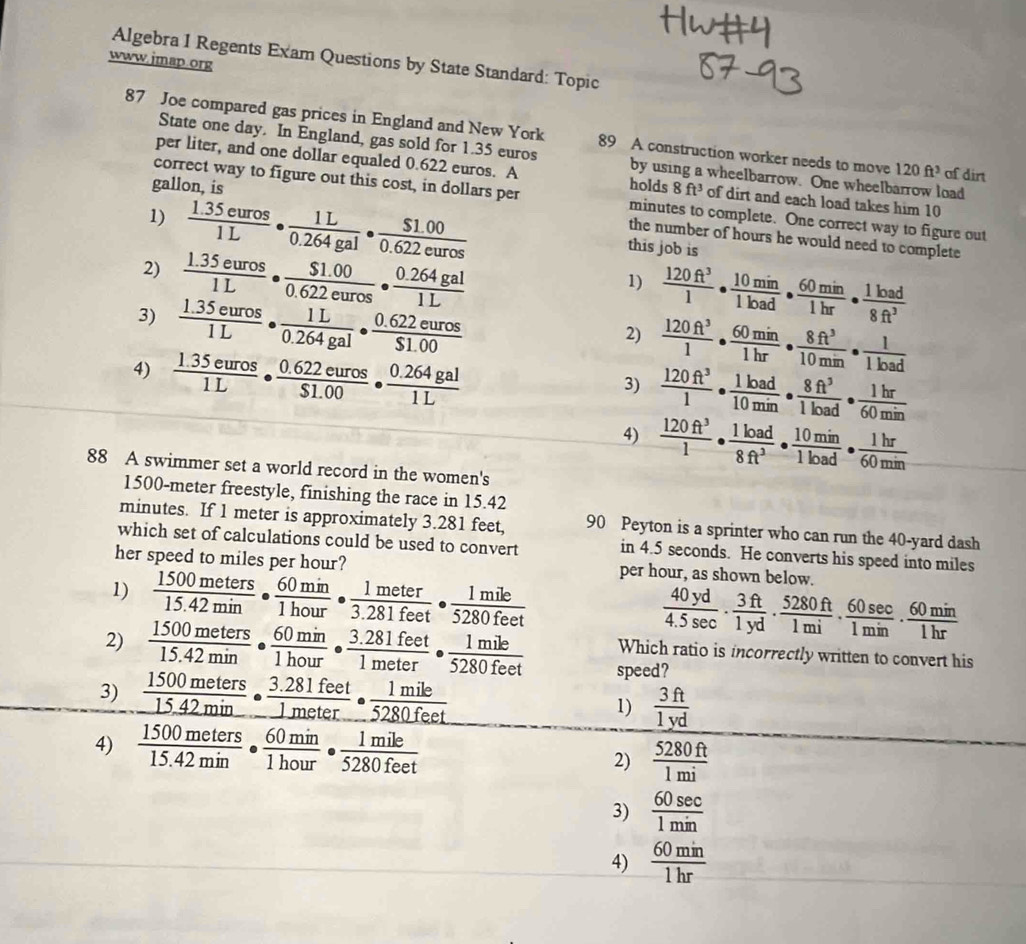 Algebra I Regents Exam Questions by State Standard: Topic
www.jmap.org
87 Joe compared gas prices in England and New York 89 A construction worker needs to move 120ft^3 af dirt
State one day. In England, gas sold for 1.35 euros by using a wheelbarrow. One wheelbarrow load
per liter, and one dollar equaled 0.622 euros. A holds 8ft^3 of dirt and each load takes him 10
correct way to figure out this cost, in dollars per minutes to complete. One correct way to figure out
1)  (1.35euros)/1L ·  1L/0.264gal ·  ($1.00)/0.622euros 
gallon, is the number of hours he would need to complete
this job is
2)  (1.35euros)/1L ·  ($1.00)/0.622euros ·  (0.264gal)/1L 
1)  120ft^3/1 ·  10min/1load ·  60min/1hr ·  1load/8ft^3 
3)  (1.35euros)/1L ·  1L/0.264gal ·  (0.622euros)/$1.00 
2)  120ft^3/1 ·  60min/1hr ·  8ft^3/10min ·  1/1load 
4)  (1.35euros)/1L ·  (0.622euros)/$1.00 ·  (0.264gal)/1L 
3)  120ft^3/1 ·  1load/10min ·  8ft^3/1load ·  1hr/60min 
4)  120ft^3/1 ·  1load/8ft^3 ·  10min/1load ·  1hr/60min 
88 A swimmer set a world record in the women's
1500-meter freestyle, finishing the race in 15.42
minutes. If 1 meter is approximately 3.281 feet, 90 Peyton is a sprinter who can run the 40-yard dash
which set of calculations could be used to convert in 4.5 seconds. He converts his speed into miles
her speed to miles per hour?
1)  1500meters/15.42min ·  60min/1hour ·  1meter/3.281feet ·  1mile/5280feet  per hour, as shown below.
 40yd/4.5sec  ·  3ft/1yd ·  5280ft/1mi ·  60sec /1min ·  60min/1hr 
Which ratio is incorrectly written to convert his
2)  1500meters/15.42min ·  60min/1hour ·  (3.281feet)/1meter ·  1mile/5280feet  speed?
3)  1500meters/15.42min ·  (3.281feet)/1meter ·  1mile/5280feet  1)  3ft/1yd 
4)  1500meters/15.42min ·  60min/1hour ·  1mile/5280feet 
2)  5280ft/1mi 
3)  60sec /1min 
4)  60min/1hr 