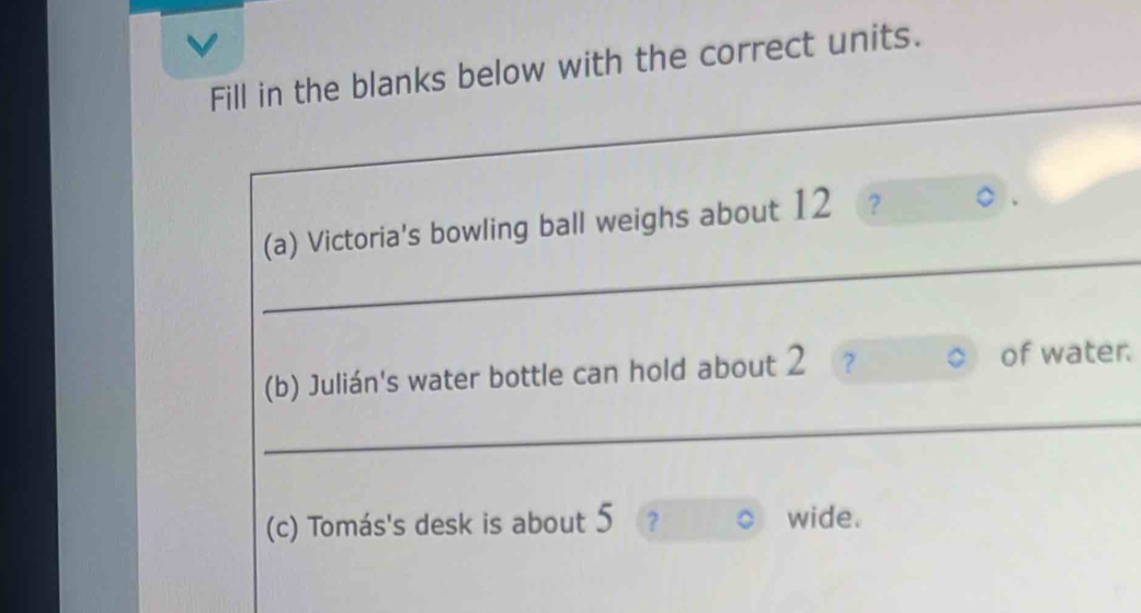 Fill in the blanks below with the correct units. 
_ 
_ 
(a) Victoria's bowling ball weighs about 12 ? 
(b) Julián's water bottle can hold about 2 2 of water. 
_ 
(c) Tomás's desk is about 5 ? wide.