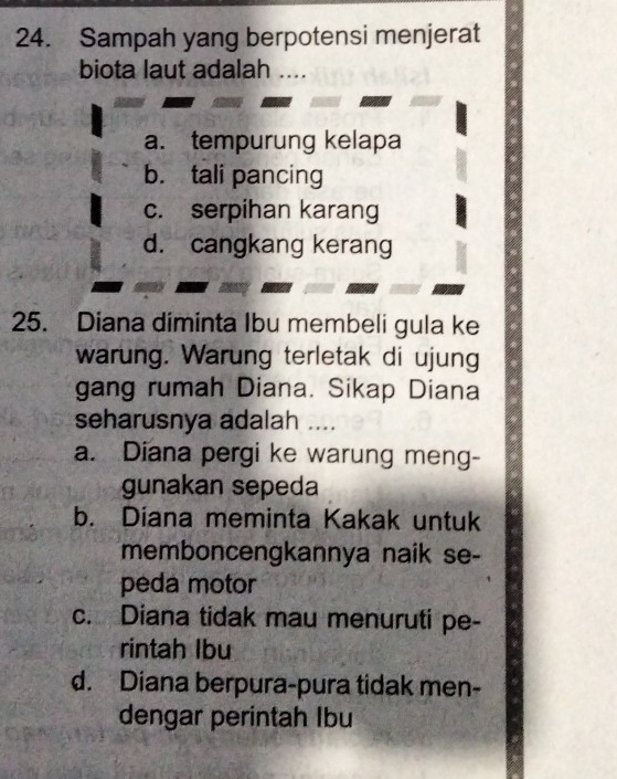 Sampah yang berpotensi menjerat
biota laut adalah ....
a. tempurung kelapa
b. tali pancing
c. serpihan karang
d. cangkang kerang
25. Diana diminta Ibu membeli gula ke
warung. Warung terletak di ujung
gang rumah Diana. Sikap Diana
seharusnya adalah ....
a. Diana pergi ke warung meng-
gunakan sepeda
b. Diana meminta Kakak untuk
memboncengkannya naik se-
peda motor
c. Diana tidak mau menuruti pe-
rintah Ibu
d. Diana berpura-pura tidak men-
dengar perintah Ibu