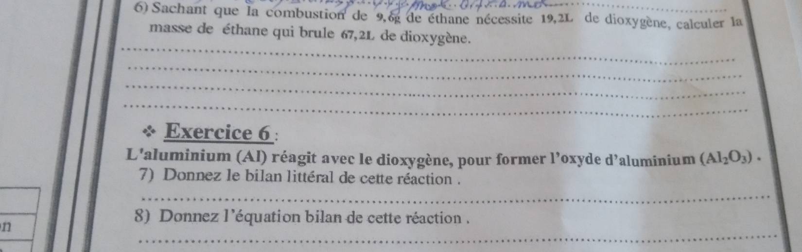 Sachant que la combustion de 9,6g de éthane nécessite 19,2L de dioxygène, calculer la 
masse de éthane qui brule 67,2L de dioxygène. 
_ 
_ 
_ 
_ 
Exercice 6 : 
L'aluminium (Al) réagit avec le dioxygène, pour former l’oxyde d’aluminium (Al_2O_3). 
7) Donnez le bilan littéral de cette réaction . 
_ 
8) Donnez l'équation bilan de cette réaction . 
_ 
n