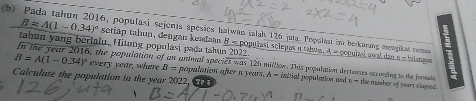 Pada tahun 2016, populasi sejenis spesies haiwan ialah 126 juta. Populasi ini berkurang mengikut rumus
B=A(1-0.34)^n setiap tahun, dengan keadaan _ B= populasi selepas n tahun, A= populasi awal dan n= bilangan 
tahun yang berlalu. Hitung populasi pada tahun 2022. 
In the year 2016, the population of an animal species was 126 million. This population decreases according to the formula
B=A(1-0.34)^n every year, where B= population after n years, A= initial population and n= the number of years elapsed. 
Calculate the population in the year 2022,T