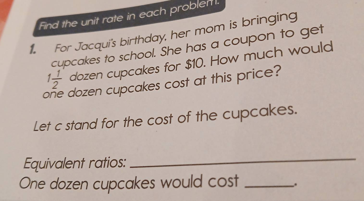 Find the unit rate in each problen. 
For Jacqui's birthday, her mom is bringing 
cupcakes to school. She has a coupon to get
1 1/2  dozen cupcakes for $10. How much would 
( dozen cupcakes cost at this price 
Let c stand for the cost of the cupcakes. 
Equivalent ratios: 
_ 
One dozen cupcakes would cost_