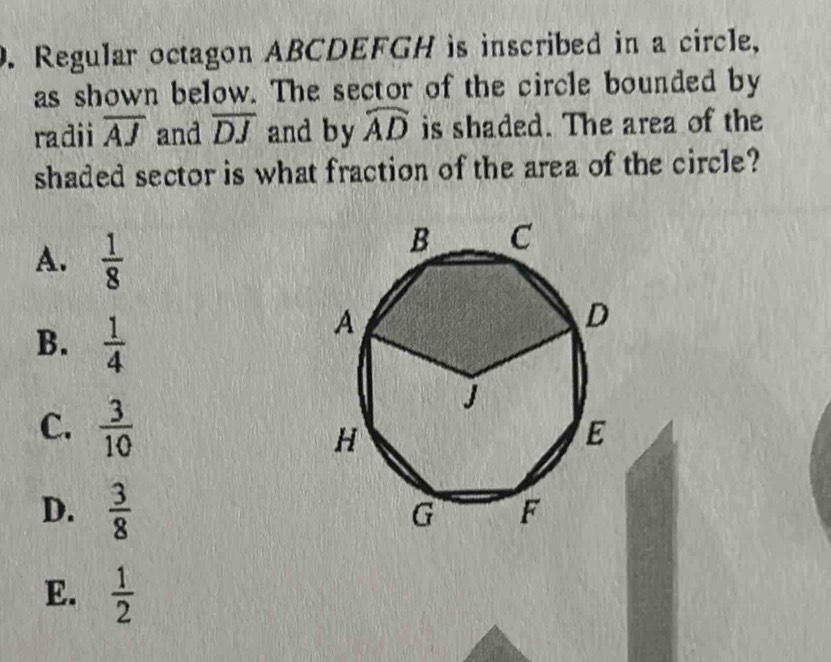 Regular octagon ABCDEFGH is inscribed in a circle,
as shown below. The sector of the circle bounded by
radii overline AJ and overline DJ and by widehat AD is shaded. The area of the
shaded sector is what fraction of the area of the circle?
A.  1/8 
B.  1/4 
C.  3/10 
D.  3/8 
E.  1/2 