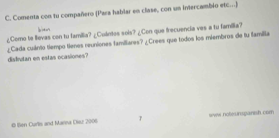 Comenta con tu compañero (Para hablar en clase, con un intercambio etc...) 
¿Como te lievas con tu familia? ¿Cuántos sois? ¿Con que frecuencia ves a tu familia? 
¿Cada cuánto tiempo tienes reuniones familiares? ¿Crees que todos los miembros de tu familia 
disfrutan en estas ocasiones? 
Ben Curlis and Marina Diez 2006 www.notesinspanish.com