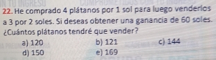 He comprado 4 plátanos por 1 sol para luego venderios
a 3 por 2 soles. Si deseas obtener una ganancia de 60 soles.
¿Cuántos plátanos tendré que vender?
a) 120 b) 121 c) 144
d) 150 e) 169