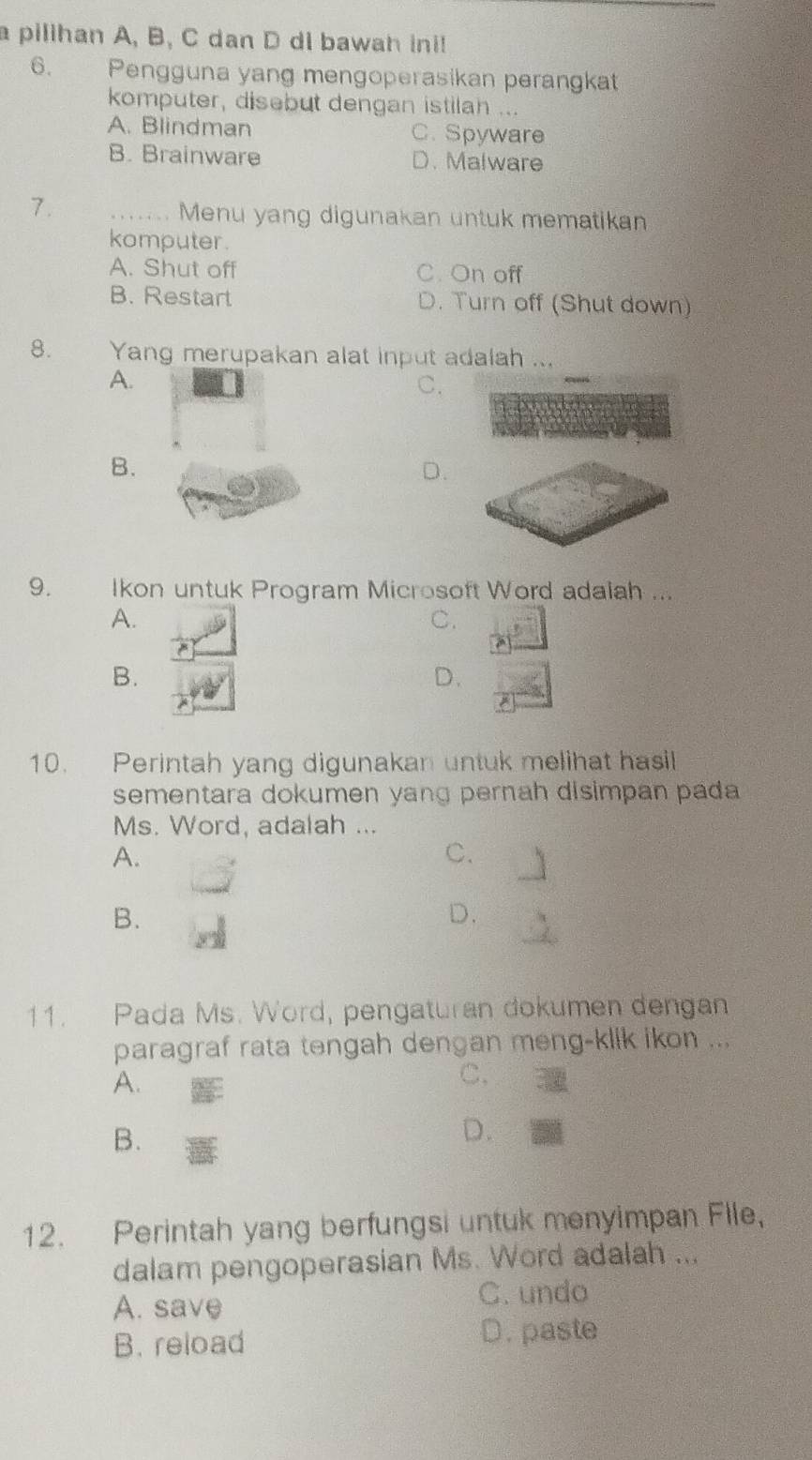 a pilihan A, B, C dan D di bawah ini!
6. Pengguna yang mengoperasikan perangkat
komputer, disebut dengan istilah ...
A. Blindman C. Spyware
B. Brainware D. Malware
7.
_ Menu yang digunakan untuk mematikan
komputer.
A. Shut off C. On off
B. Restart D. Turn off (Shut down)
8. Yang merupakan alat input adalah ...
A.
C.
B.
D.
9. Ikon untuk Program Microsoft Word adalah ...
A.
C.
B.
D.
10. Perintah yang digunakan untuk melihat hasil
sementara dokumen yang pernah disimpan pada
Ms. Word, adalah ...
A.
C.
B.
D.
11. Pada Ms. Word, pengaturan dokumen dengan
paragraf rata tengah dengan meng-klik ikon ...
A.
C,
B.
D.
12. Perintah yang berfungsi untuk menyimpan File,
dalam pengoperasian Ms. Word adalah ...
A. save
C. undo
B. reload D. paste