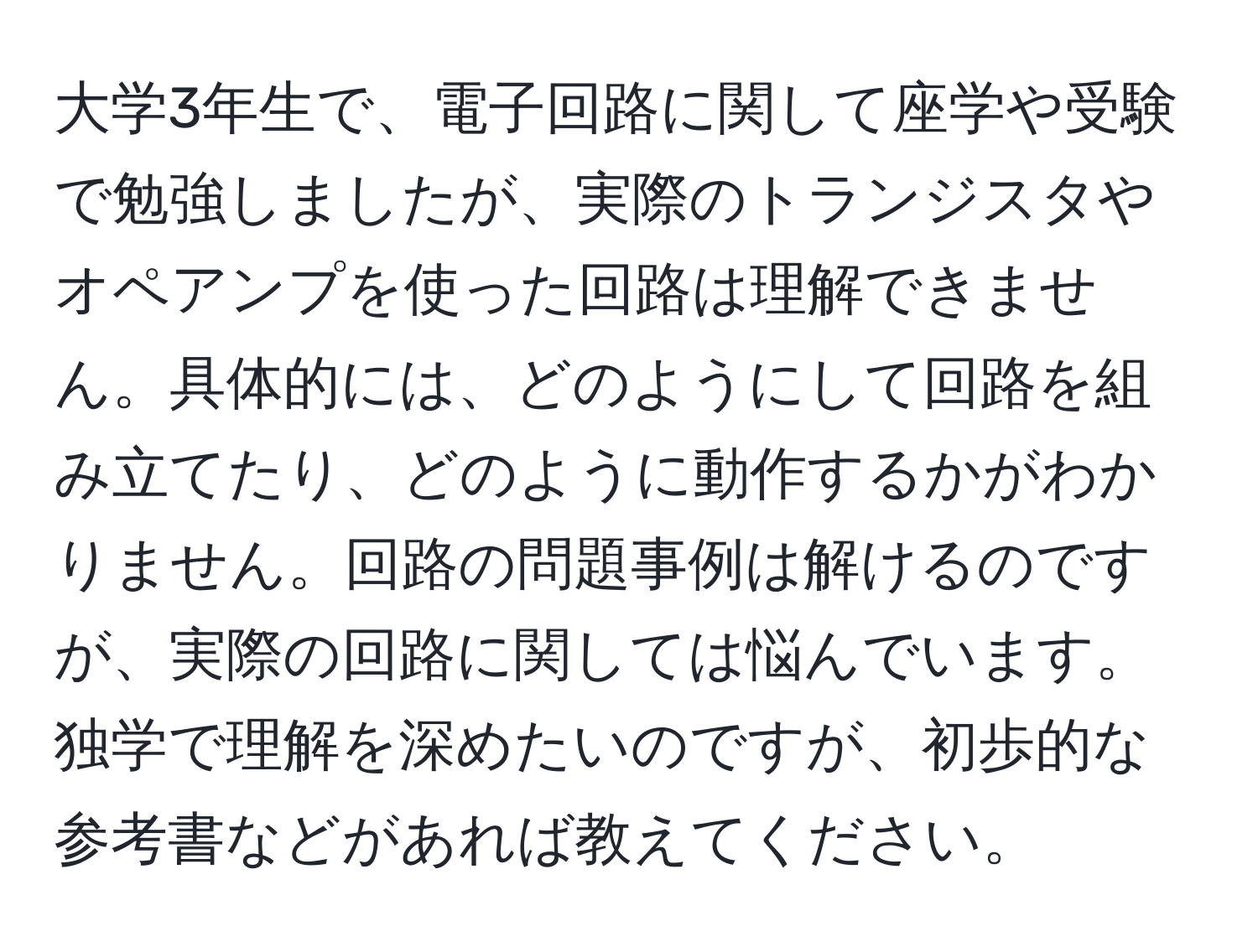 大学3年生で、電子回路に関して座学や受験で勉強しましたが、実際のトランジスタやオペアンプを使った回路は理解できません。具体的には、どのようにして回路を組み立てたり、どのように動作するかがわかりません。回路の問題事例は解けるのですが、実際の回路に関しては悩んでいます。独学で理解を深めたいのですが、初歩的な参考書などがあれば教えてください。