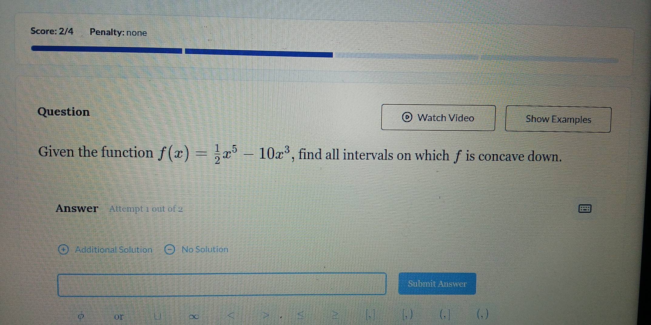 Score: 2/4 Penalty: none 
Question Watch Video Show Examples 
Given the function f(x)= 1/2 x^5-10x^3 , find all intervals on which f is concave down. 
Answer Attempt 1 out of 2 
Additional Solution No Solution 
Submit Answer 
or 
∞ :“” 
(, ] (,)