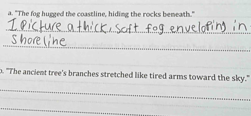 "The fog hugged the coastline, hiding the rocks beneath." 
_ 
_ 
_ 
b. "The ancient tree’s branches stretched like tired arms toward the sky." 
_ 
_ 
_