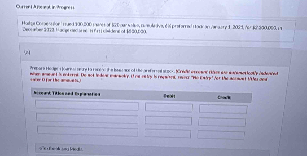 Current Attempt in Progress 
Hodge Corporation issued 100,000 shares of $20 par value, cumulative, 6% preferred stock on January 1, 2021, for $2,300,000. In 
December 2023, Hodge declared its first dividend of $500,000. 
(a) 
Prepare Hodge's journal entry to record the issuance of the preferred stock. (Credit account titles are automatically indented 
when amount is entered. Do not indent manually. If no entry is required, select "No Entry" for the account titles and 
enter O for the amounts.) 
xtbook and Media
