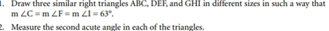 Draw three similar right triangles ABC, DEF, and GHI in different sizes in such a way that
m∠ C=m∠ F=m∠ I=63°. 
2. Measure the second acute angle in each of the triangles.