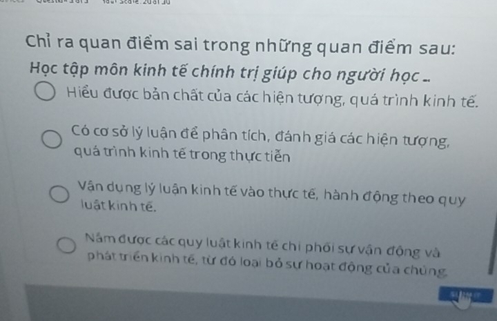 Chỉ ra quan điểm sai trong những quan điểm sau:
Học tập môn kinh tế chính trị giúp cho người học ...
Hiểu được bản chất của các hiện tượng, quá trình kinh tế.
Có cơ sở lý luận để phân tích, đánh giá các hiện tượng,
quá trình kinh tế trong thực tiến
Vận dụng lý luận kinh tế vào thực tế, hành động theo quy
luật kinh tế.
Năm được các quy luật kinh tế chi phối sự vận động và
phát triển kinh tế, từ đó loại bỏ sự hoạt động của chủng