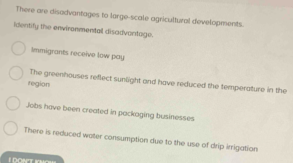 There are disadvantages to large-scale agricultural developments.
Identify the environmental disadvantage.
Immigrants receive low pay
The greenhouses reflect sunlight and have reduced the temperature in the
region
Jobs have been created in packaging businesses
There is reduced water consumption due to the use of drip irrigation